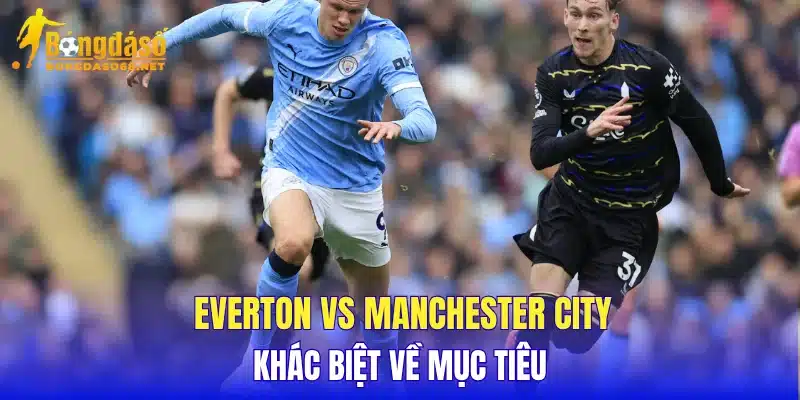 Everton vs Manchester City khác biệt về mục tiêu