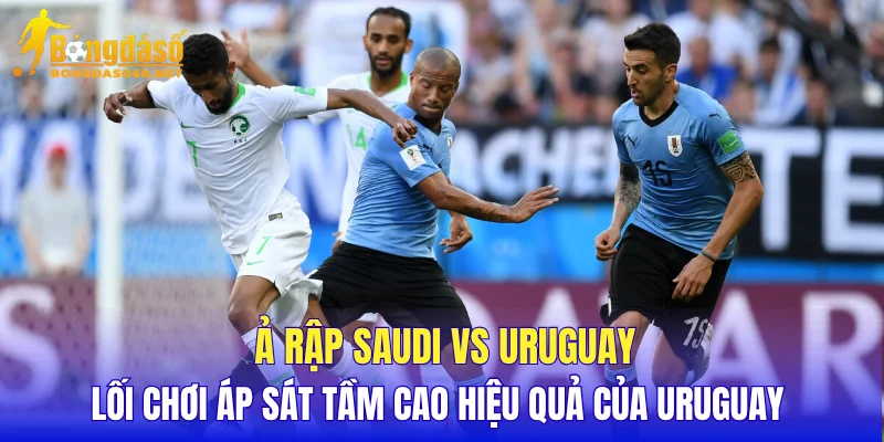 Ả Rập Saudi vs Uruguay lối chơi áp sát tầm cao hiệu quả của Uruguay