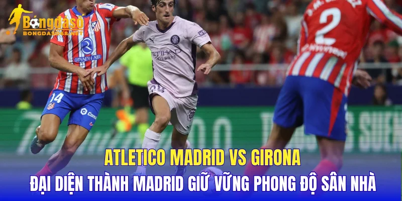 Atletico Madrid vs Girona đại diện thành Madrid giữ vững phong độ sân nhà