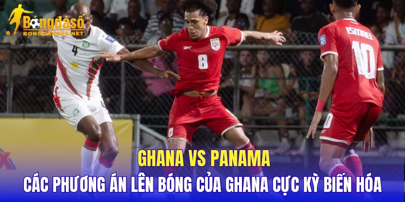 Ghana vs Panama các phương án lên bóng của Ghana cực kỳ biến hóa